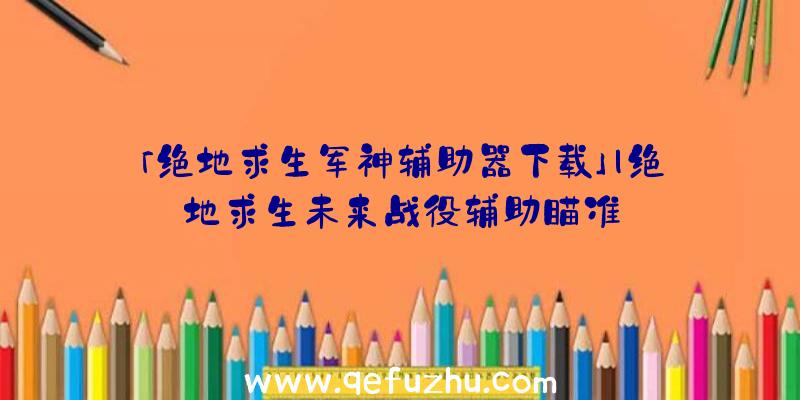 「绝地求生军神辅助器下载」|绝地求生未来战役辅助瞄准